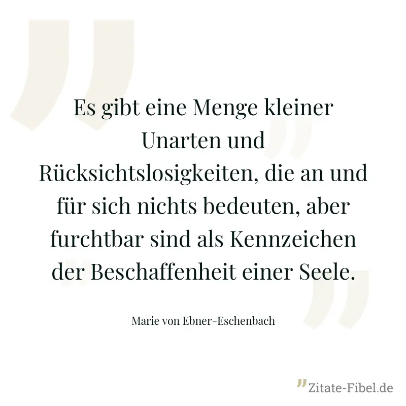 Es gibt eine Menge kleiner Unarten und Rücksichtslosigkeiten, die an und für sich nichts bedeuten, aber furchtbar sind als Kennzeichen der Beschaffenheit einer Seele. - Marie von Ebner-Eschenbach