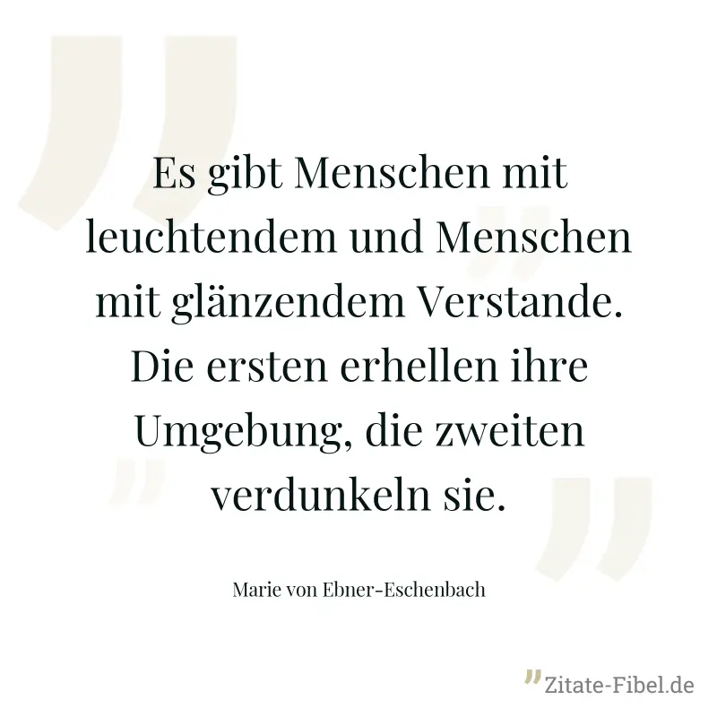 Es gibt Menschen mit leuchtendem und Menschen mit glänzendem Verstande. Die ersten erhellen ihre Umgebung, die zweiten verdunkeln sie. - Marie von Ebner-Eschenbach