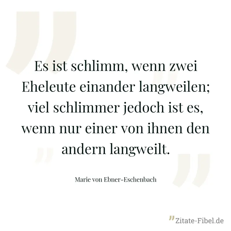 Es ist schlimm, wenn zwei Eheleute einander langweilen; viel schlimmer jedoch ist es, wenn nur einer von ihnen den andern langweilt. - Marie von Ebner-Eschenbach