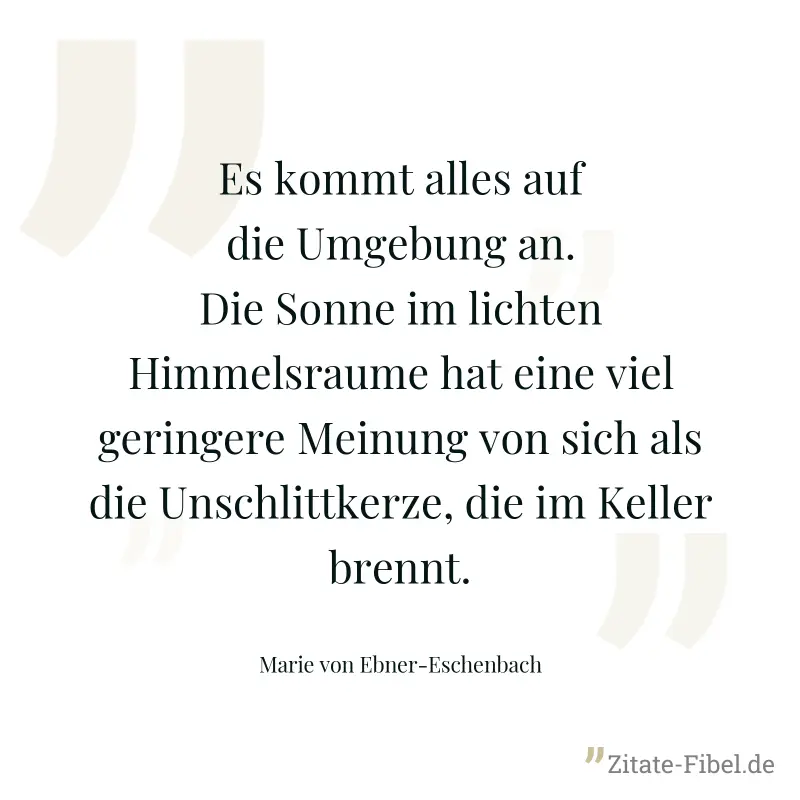 Es kommt alles auf die Umgebung an. Die Sonne im lichten Himmelsraume hat eine viel geringere Meinung von sich als die Unschlittkerze, die im Keller brennt. - Marie von Ebner-Eschenbach
