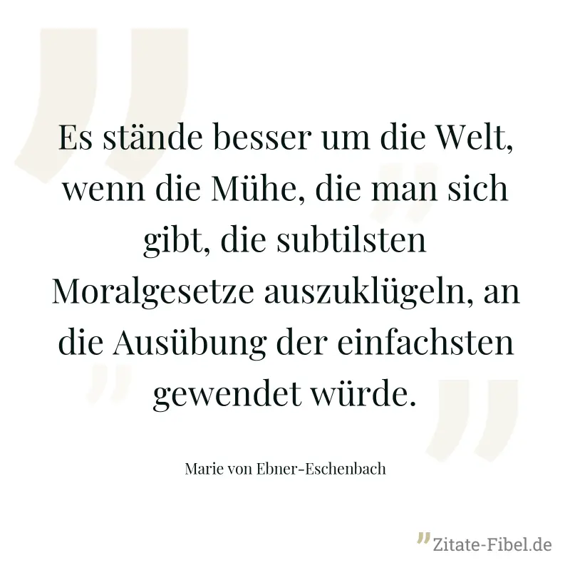 Es stände besser um die Welt, wenn die Mühe, die man sich gibt, die subtilsten Moralgesetze auszuklügeln, an die Ausübung der einfachsten gewendet würde. - Marie von Ebner-Eschenbach