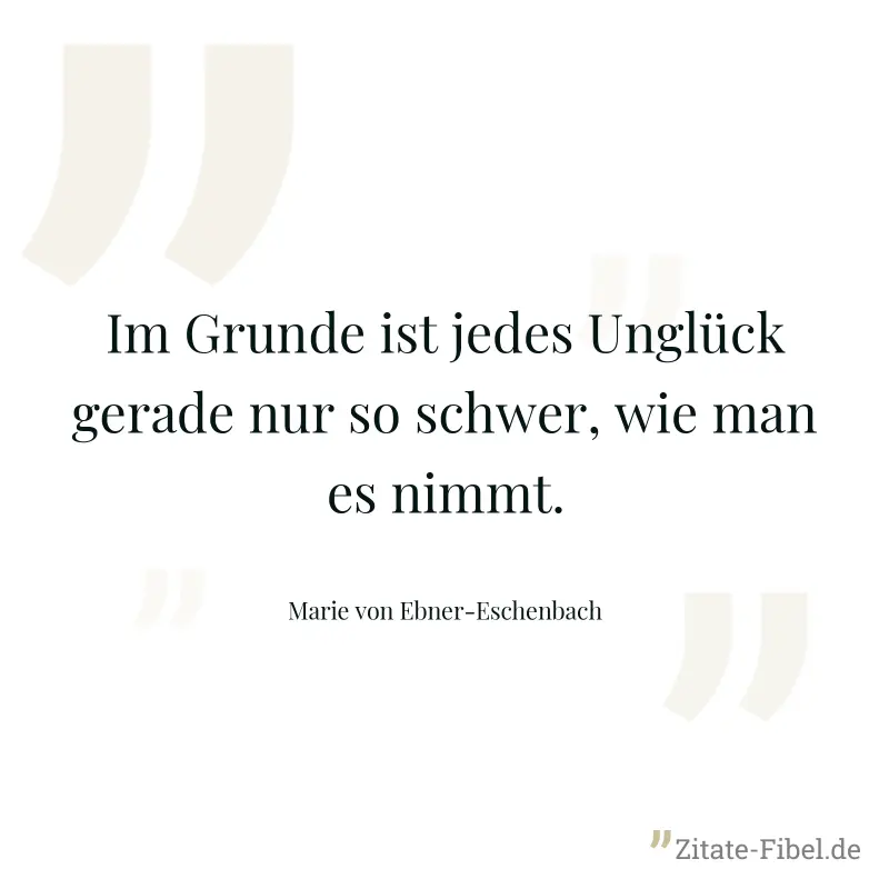 Im Grunde ist jedes Unglück gerade nur so schwer, wie man es nimmt. - Marie von Ebner-Eschenbach