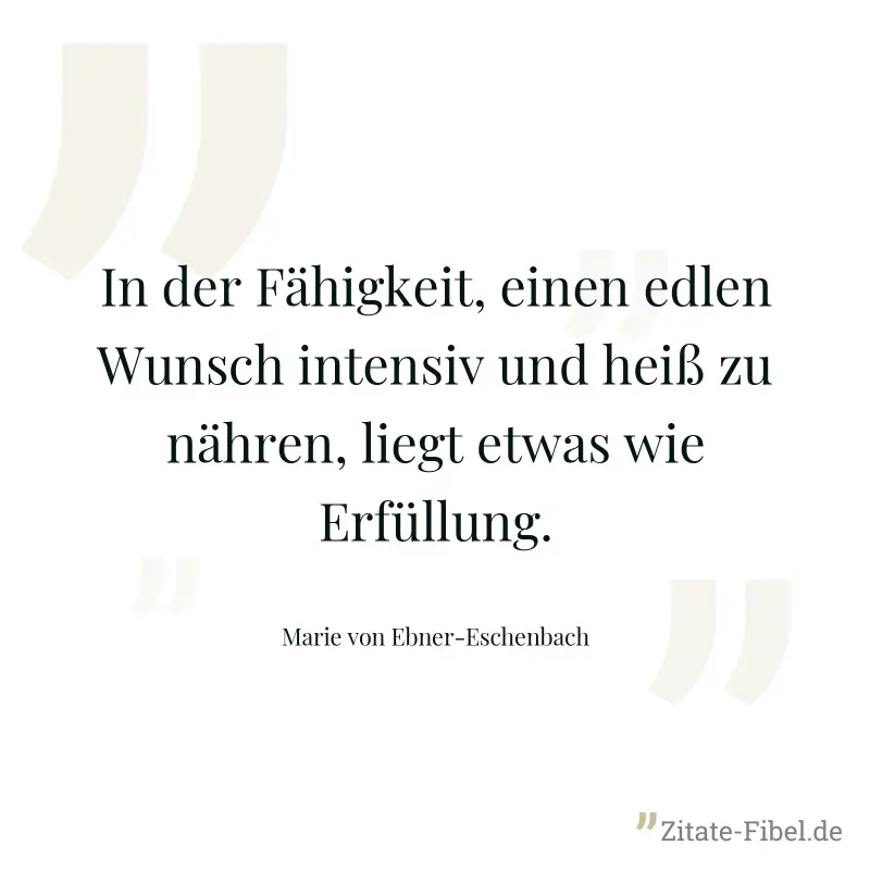 In der Fähigkeit, einen edlen Wunsch intensiv und heiß zu nähren, liegt etwas wie Erfüllung. - Marie von Ebner-Eschenbach