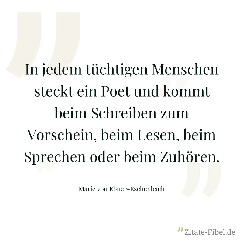 In jedem tüchtigen Menschen steckt ein Poet und kommt beim Schreiben zum Vorschein, beim Lesen, beim Sprechen oder beim Zuhören. - Marie von Ebner-Eschenbach