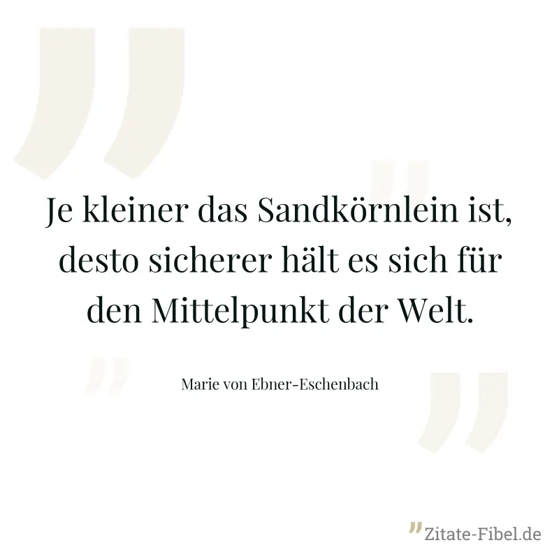 Je kleiner das Sandkörnlein ist, desto sicherer hält es sich für den Mittelpunkt der Welt. - Marie von Ebner-Eschenbach
