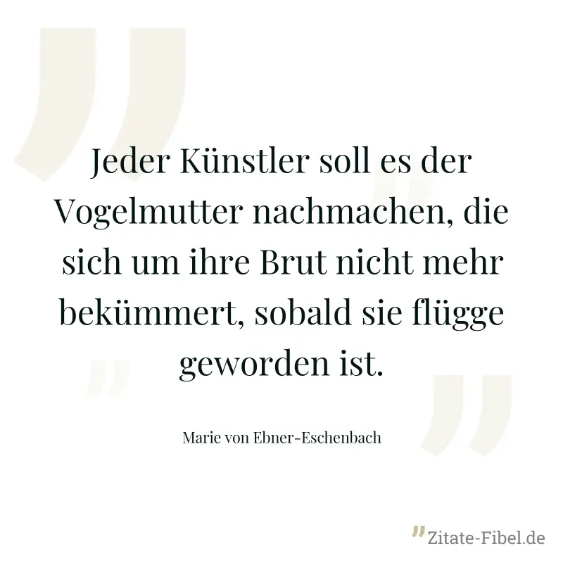 Jeder Künstler soll es der Vogelmutter nachmachen, die sich um ihre Brut nicht mehr bekümmert, sobald sie flügge geworden ist. - Marie von Ebner-Eschenbach