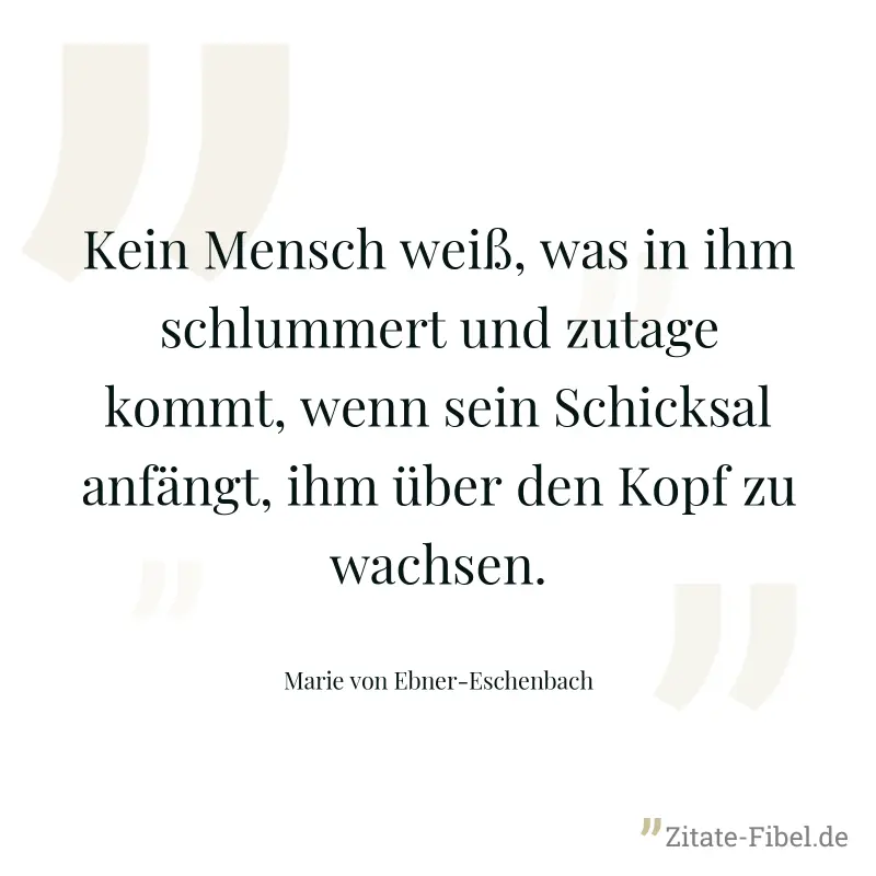 Kein Mensch weiß, was in ihm schlummert und zutage kommt, wenn sein Schicksal anfängt, ihm über den Kopf zu wachsen. - Marie von Ebner-Eschenbach