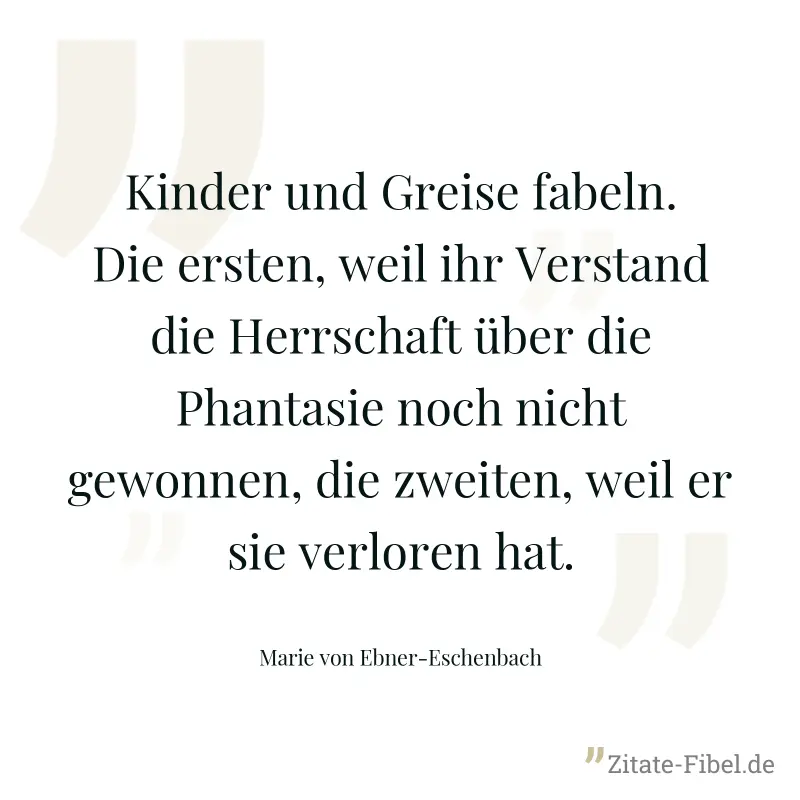 Kinder und Greise fabeln. Die ersten, weil ihr Verstand die Herrschaft über die Phantasie noch nicht gewonnen, die zweiten, weil er sie verloren hat. - Marie von Ebner-Eschenbach