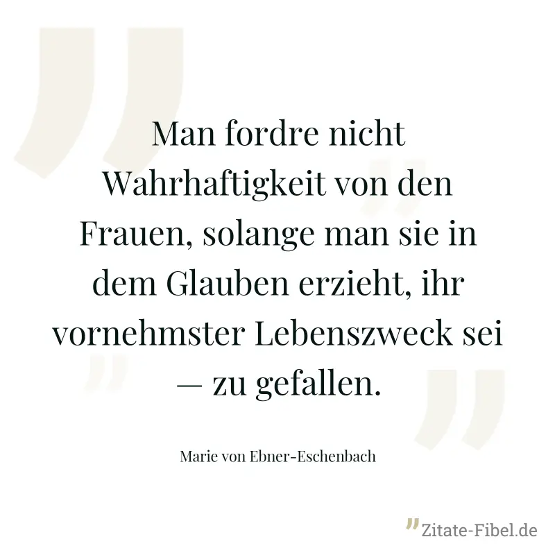 Man fordre nicht Wahrhaftigkeit von den Frauen, solange man sie in dem Glauben erzieht, ihr vornehmster Lebenszweck sei — zu gefallen. - Marie von Ebner-Eschenbach