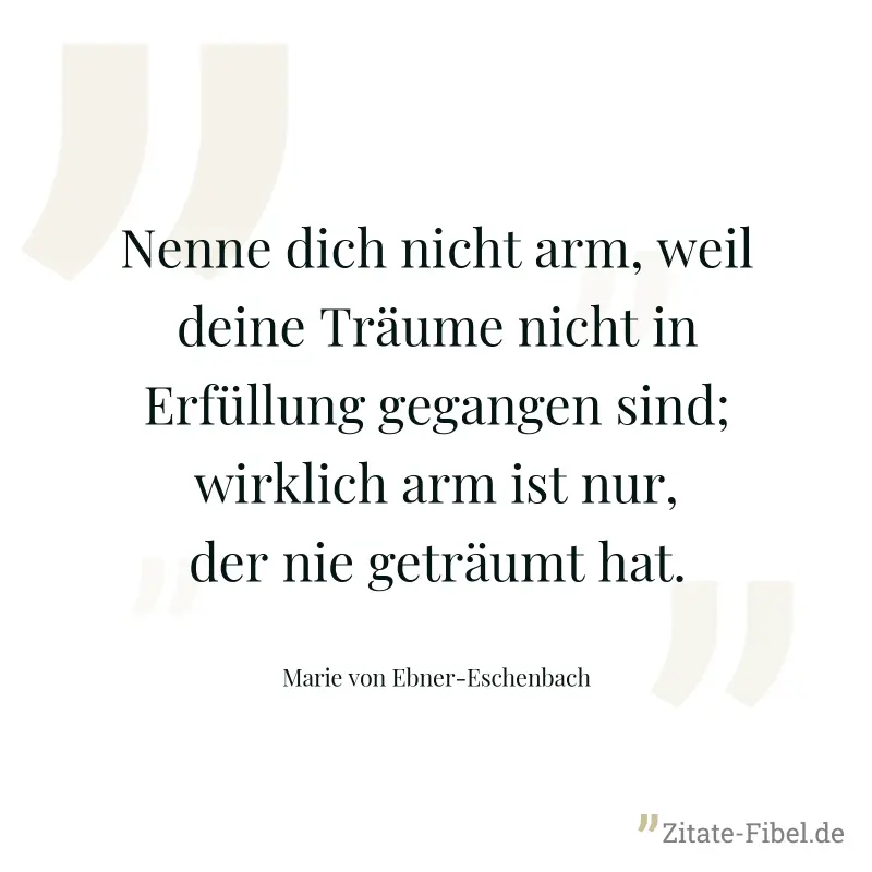 Nenne dich nicht arm, weil deine Träume nicht in Erfüllung gegangen sind; wirklich arm ist nur, der nie geträumt hat. - Marie von Ebner-Eschenbach