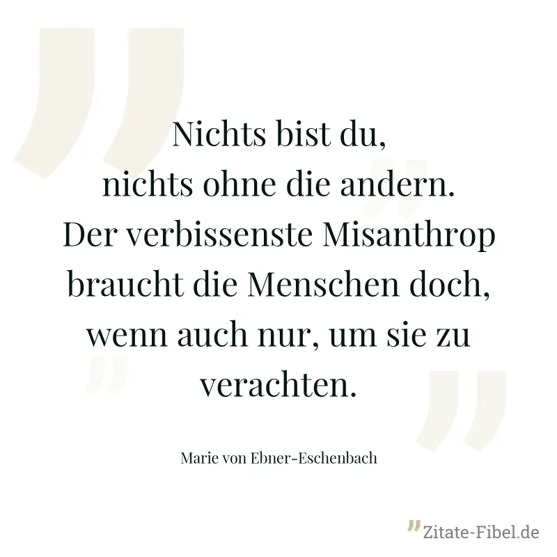 Nichts bist du, nichts ohne die andern. Der verbissenste Misanthrop braucht die Menschen doch, wenn auch nur, um sie zu verachten. - Marie von Ebner-Eschenbach