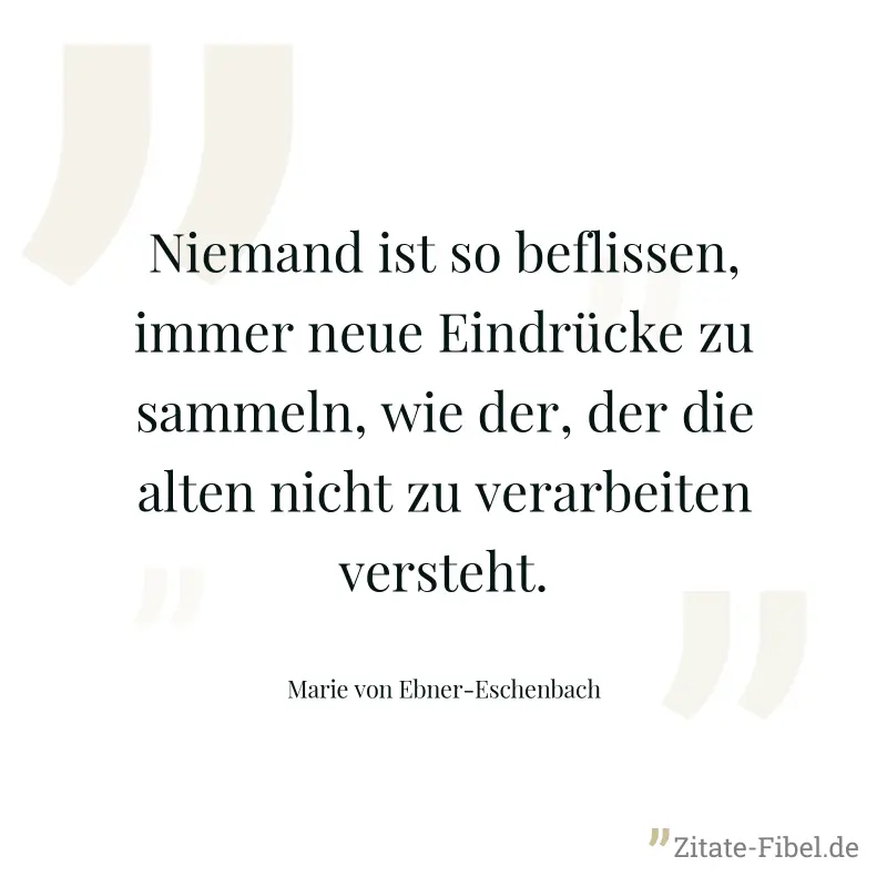 Niemand ist so beflissen, immer neue Eindrücke zu sammeln, wie der, der die alten nicht zu verarbeiten versteht. - Marie von Ebner-Eschenbach