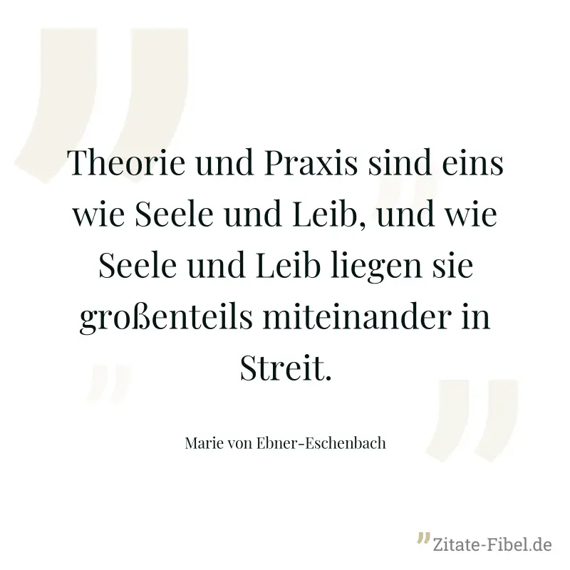 Theorie und Praxis sind eins wie Seele und Leib, und wie Seele und Leib liegen sie großenteils miteinander in Streit. - Marie von Ebner-Eschenbach