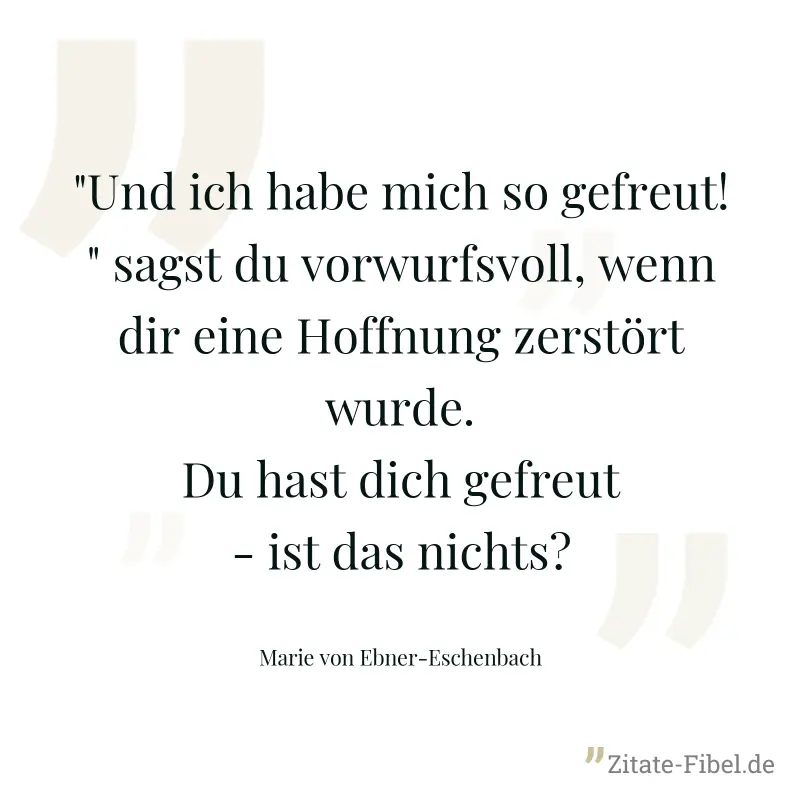 "Und ich habe mich so gefreut!" sagst du vorwurfsvoll, wenn dir eine Hoffnung zerstört wurde. Du hast dich gefreut - ist das nichts? - Marie von Ebner-Eschenbach