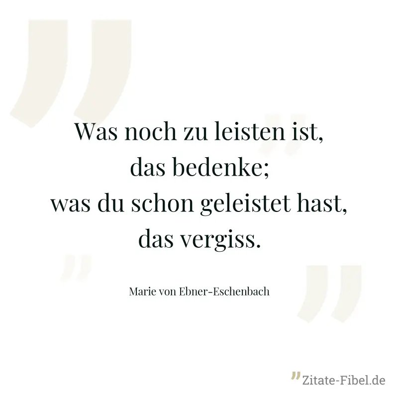 Was noch zu leisten ist, das bedenke; was du schon geleistet hast, das vergiss. - Marie von Ebner-Eschenbach