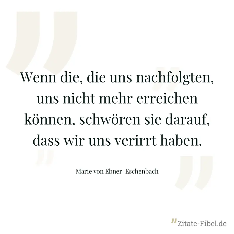 Wenn die, die uns nachfolgten, uns nicht mehr erreichen können, schwören sie darauf, dass wir uns verirrt haben. - Marie von Ebner-Eschenbach