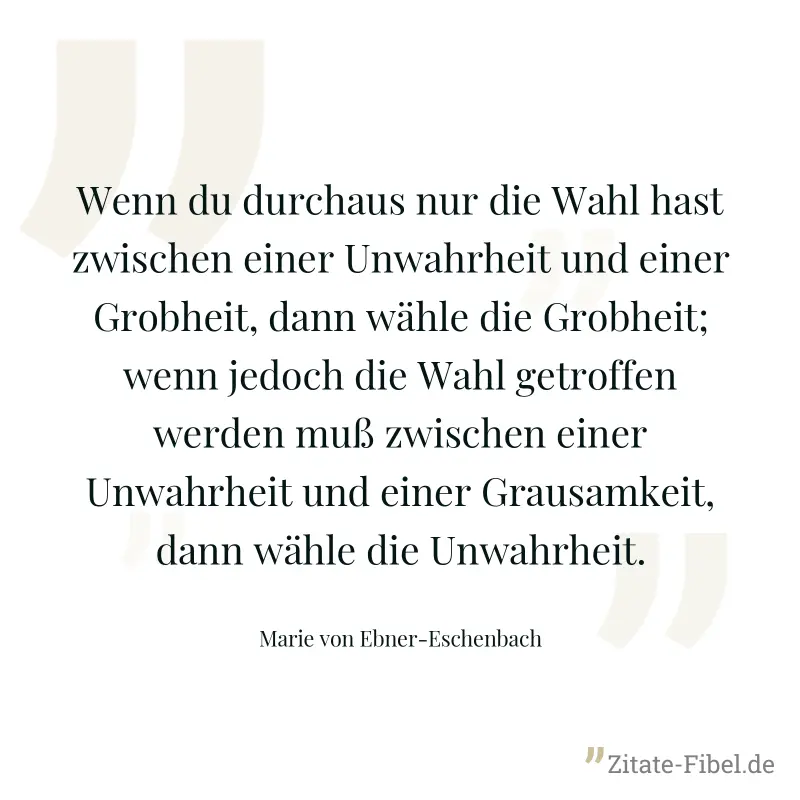 Wenn du durchaus nur die Wahl hast zwischen einer Unwahrheit und einer Grobheit, dann wähle die Grobheit; wenn jedoch die Wahl getroffen werden muß zwischen einer Unwahrheit und einer Grausamkeit, dan - Marie von Ebner-Eschenbach