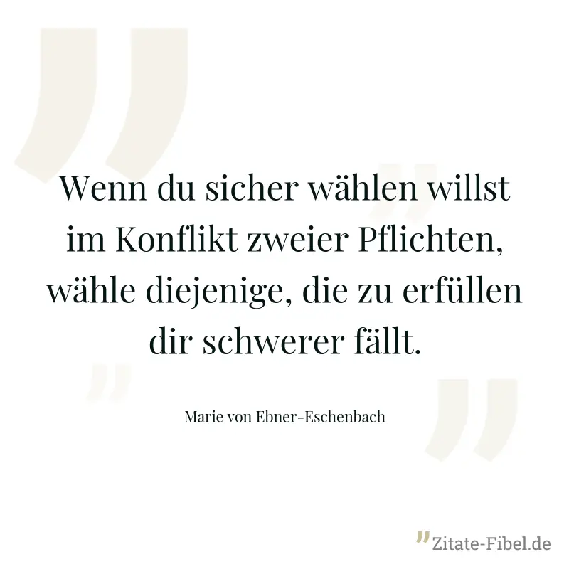 Wenn du sicher wählen willst im Konflikt zweier Pflichten, wähle diejenige, die zu erfüllen dir schwerer fällt. - Marie von Ebner-Eschenbach