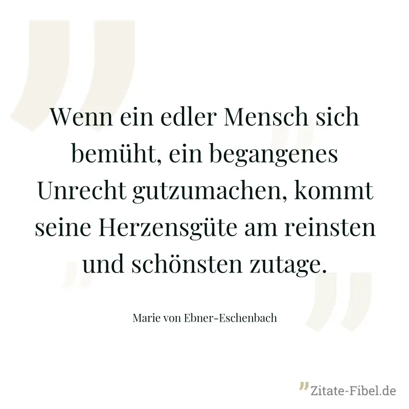 Wenn ein edler Mensch sich bemüht, ein begangenes Unrecht gutzumachen, kommt seine Herzensgüte am reinsten und schönsten zutage. - Marie von Ebner-Eschenbach