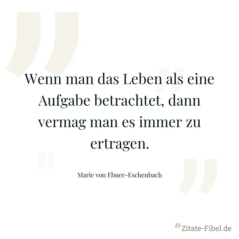 Wenn man das Leben als eine Aufgabe betrachtet, dann vermag man es immer zu ertragen. - Marie von Ebner-Eschenbach