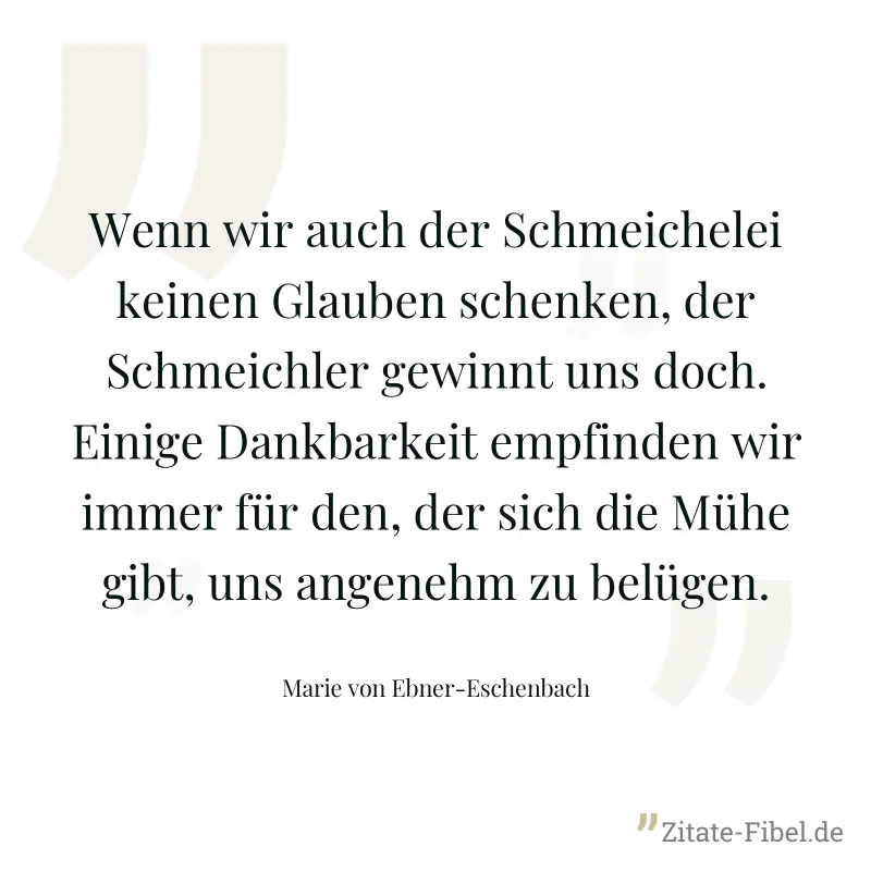 Wenn wir auch der Schmeichelei keinen Glauben schenken, der Schmeichler gewinnt uns doch. Einige Dankbarkeit empfinden wir immer für den, der sich die Mühe gibt, uns angenehm zu belügen. - Marie von Ebner-Eschenbach