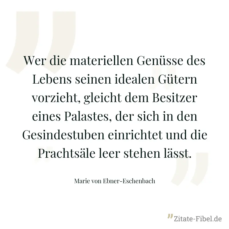 Wer die materiellen Genüsse des Lebens seinen idealen Gütern vorzieht, gleicht dem Besitzer eines Palastes, der sich in den Gesindestuben einrichtet und die Prachtsäle leer stehen lässt. - Marie von Ebner-Eschenbach