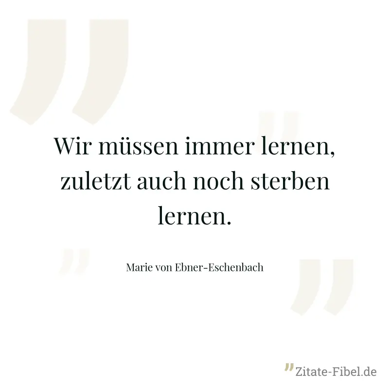 Wir müssen immer lernen, zuletzt auch noch sterben lernen. - Marie von Ebner-Eschenbach