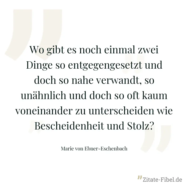Wo gibt es noch einmal zwei Dinge so entgegengesetzt und doch so nahe verwandt, so unähnlich und doch so oft kaum voneinander zu unterscheiden wie Bescheidenheit und Stolz? - Marie von Ebner-Eschenbach