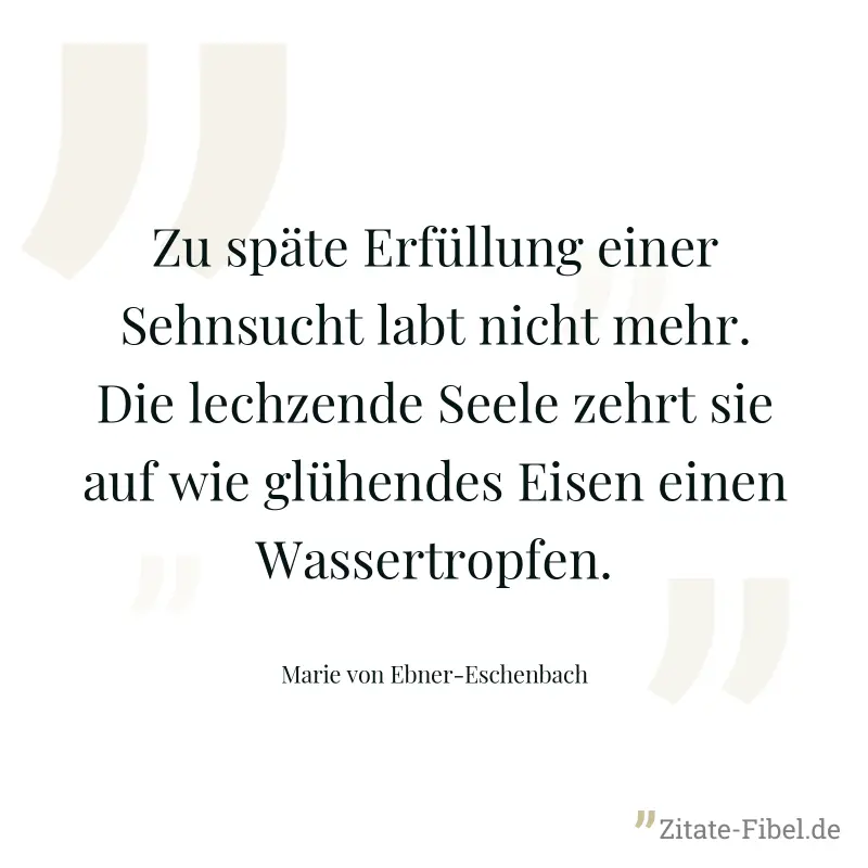 Zu späte Erfüllung einer Sehnsucht labt nicht mehr. Die lechzende Seele zehrt sie auf wie glühendes Eisen einen Wassertropfen. - Marie von Ebner-Eschenbach