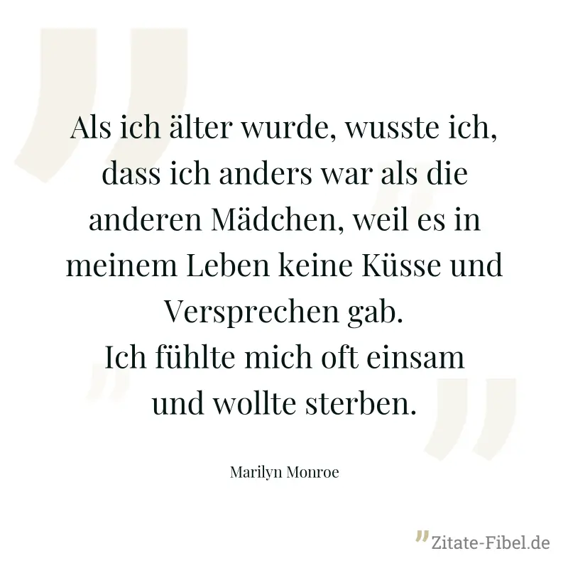 Als ich älter wurde, wusste ich, dass ich anders war als die anderen Mädchen, weil es in meinem Leben keine Küsse und Versprechen gab. Ich fühlte mich oft einsam und wollte sterben. - Marilyn Monroe