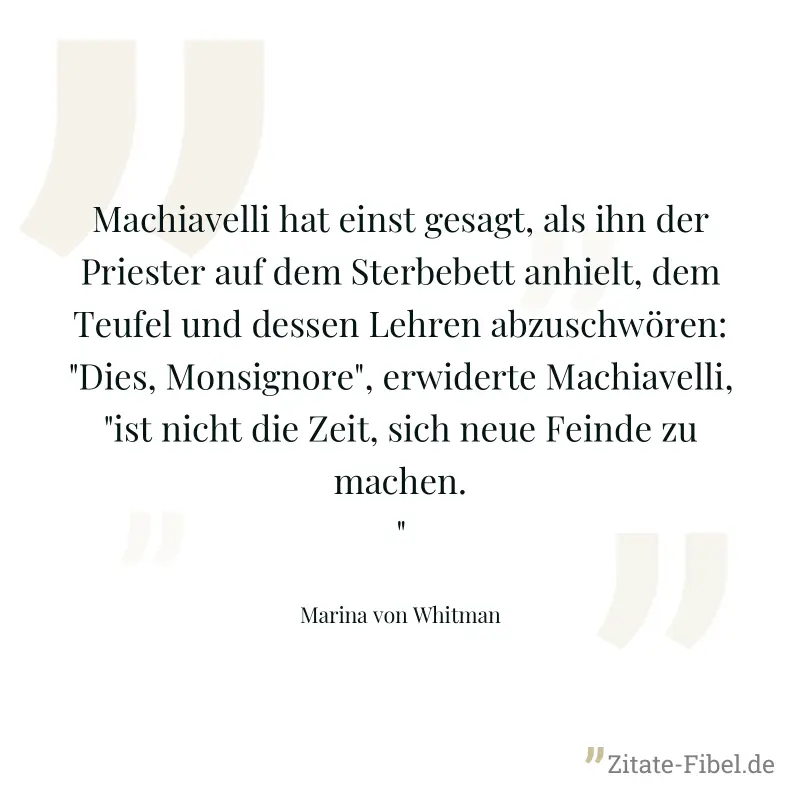 Machiavelli hat einst gesagt, als ihn der Priester auf dem Sterbebett anhielt, dem Teufel und dessen Lehren abzuschwören: "Dies, Monsignore", erwiderte Machiavelli, "ist nicht die Zeit, sich neue Fein - Marina von Whitman