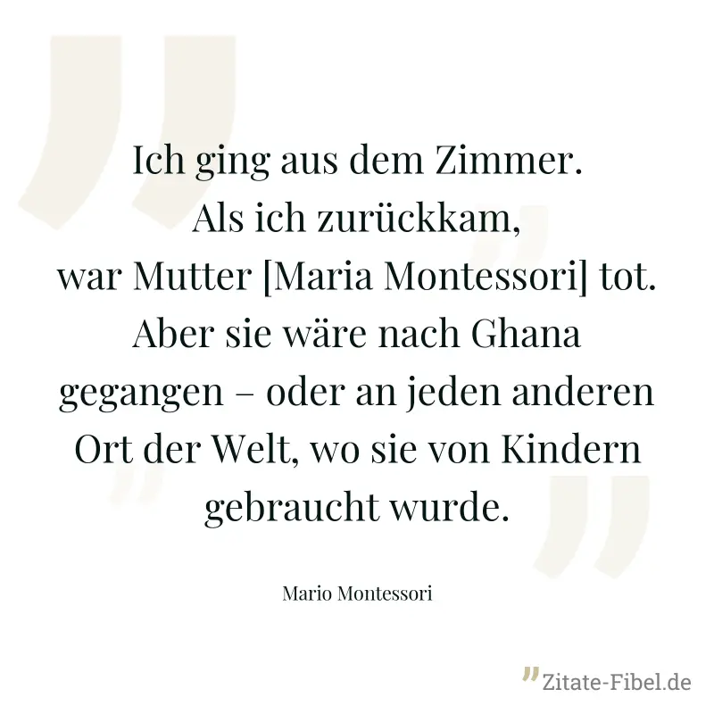 Ich ging aus dem Zimmer. Als ich zurückkam, war Mutter [Maria Montessori] tot. Aber sie wäre nach Ghana gegangen – oder an jeden anderen Ort der Welt, wo sie von Kindern gebraucht wurde. - Mario Montessori