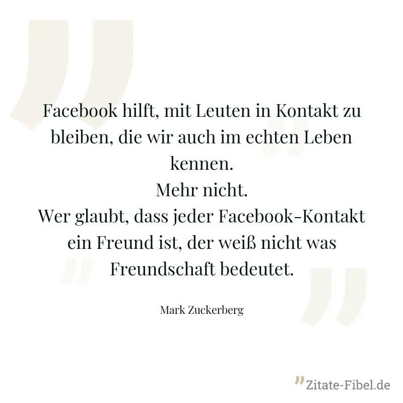 Facebook hilft, mit Leuten in Kontakt zu bleiben, die wir auch im echten Leben kennen. Mehr nicht. Wer glaubt, dass jeder Facebook-Kontakt ein Freund ist, der weiß nicht was Freundschaft bedeutet. - Mark Zuckerberg