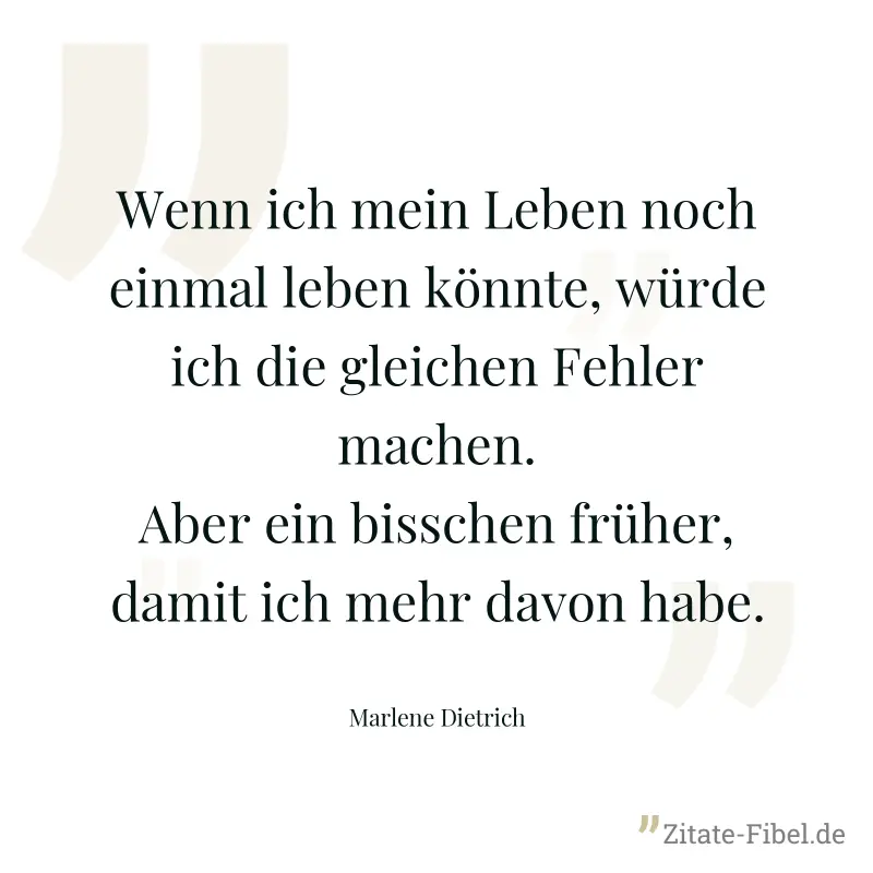 Wenn ich mein Leben noch einmal leben könnte, würde ich die gleichen Fehler machen. Aber ein bisschen früher, damit ich mehr davon habe. - Marlene Dietrich