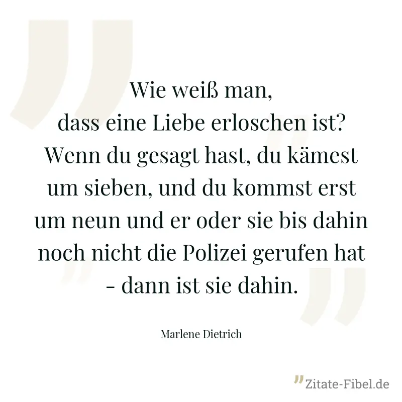 Wie weiß man, dass eine Liebe erloschen ist? Wenn du gesagt hast, du kämest um sieben, und du kommst erst um neun und er oder sie bis dahin noch nicht die Polizei gerufen hat - dann ist sie dahin. - Marlene Dietrich