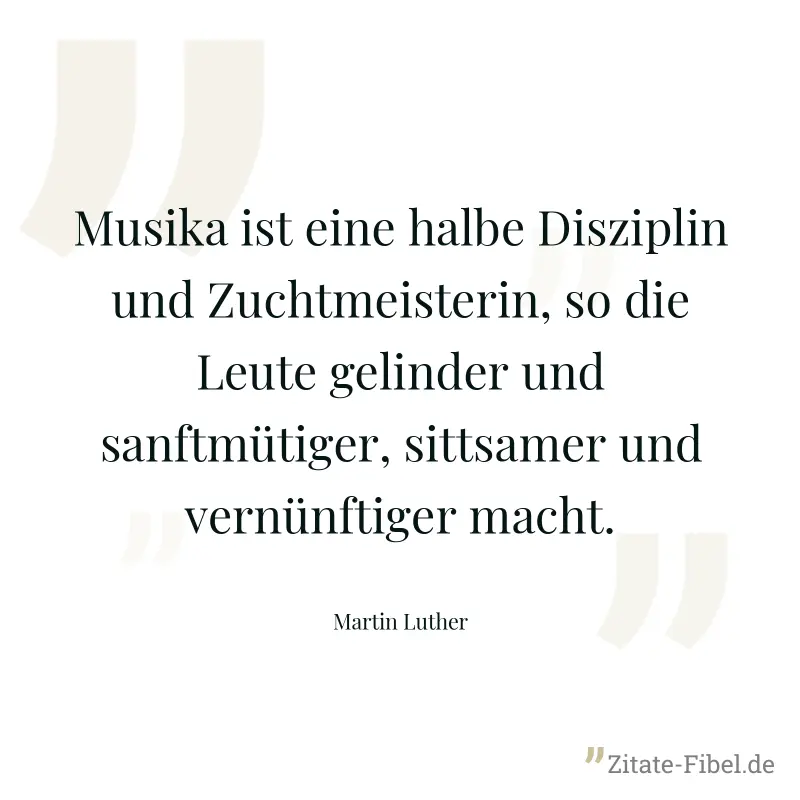 Musika ist eine halbe Disziplin und Zuchtmeisterin, so die Leute gelinder und sanftmütiger, sittsamer und vernünftiger macht. - Martin Luther