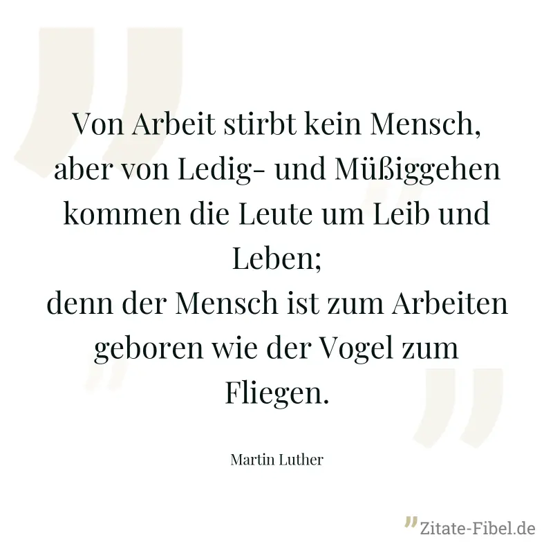 Von Arbeit stirbt kein Mensch, aber von Ledig- und Müßiggehen kommen die Leute um Leib und Leben; denn der Mensch ist zum Arbeiten geboren wie der Vogel zum Fliegen. - Martin Luther