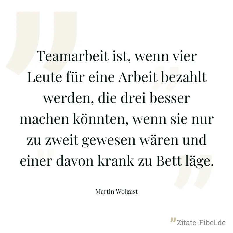 Teamarbeit ist, wenn vier Leute für eine Arbeit bezahlt werden, die drei besser machen könnten, wenn sie nur zu zweit gewesen wären und einer davon krank zu Bett läge. - Martin Wolgast