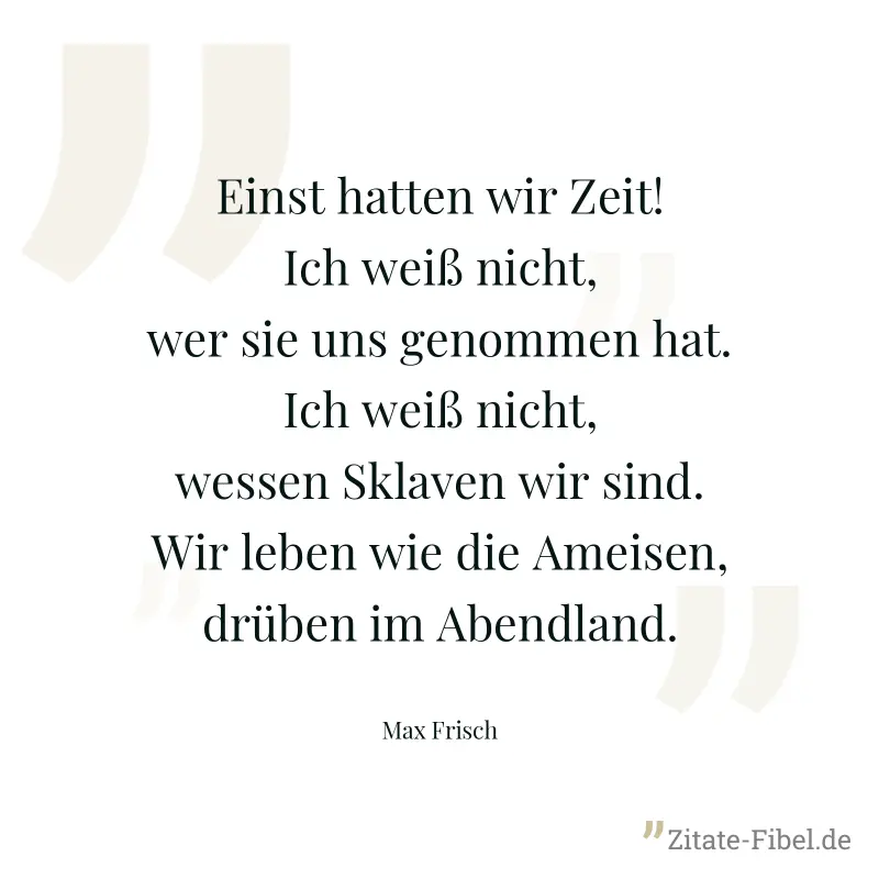 Einst hatten wir Zeit! Ich weiß nicht, wer sie uns genommen hat. Ich weiß nicht, wessen Sklaven wir sind. Wir leben wie die Ameisen, drüben im Abendland. - Max Frisch