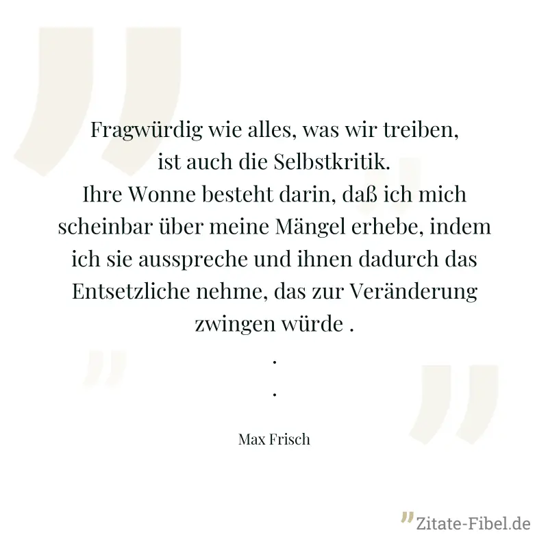 Fragwürdig wie alles, was wir treiben, ist auch die Selbstkritik. Ihre Wonne besteht darin, daß ich mich scheinbar über meine Mängel erhebe, indem ich sie ausspreche und ihnen dadurch das Entsetzliche - Max Frisch