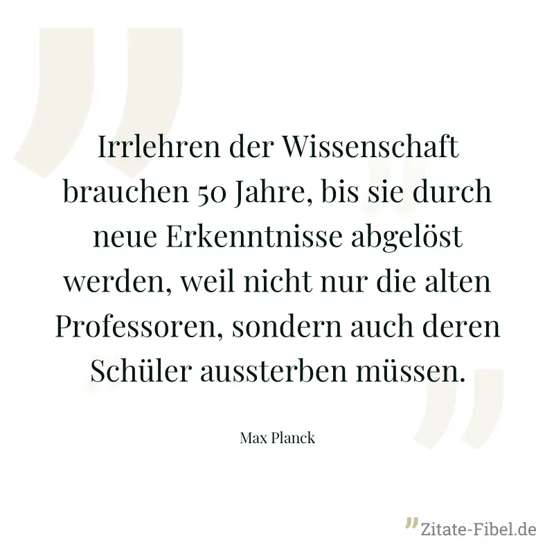 Irrlehren der Wissenschaft brauchen 50 Jahre, bis sie durch neue Erkenntnisse abgelöst werden, weil nicht nur die alten Professoren, sondern auch deren Schüler aussterben müssen. - Max Planck