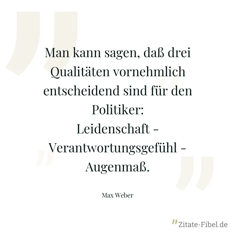 Man kann sagen, daß drei Qualitäten vornehmlich entscheidend sind für den Politiker: Leidenschaft - Verantwortungsgefühl - Augenmaß. - Max Weber