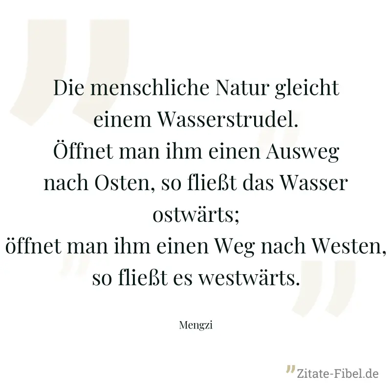 Die menschliche Natur gleicht einem Wasserstrudel. Öffnet man ihm einen Ausweg nach Osten, so fließt das Wasser ostwärts; öffnet man ihm einen Weg nach Westen, so fließt es westwärts. - Mengzi