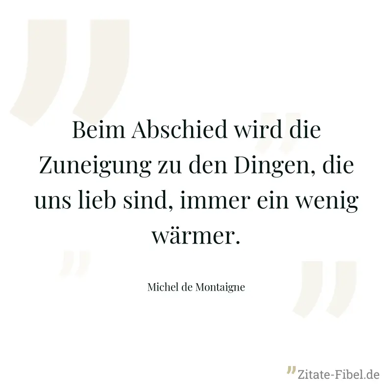 Beim Abschied wird die Zuneigung zu den Dingen, die uns lieb sind, immer ein wenig wärmer. - Michel de Montaigne