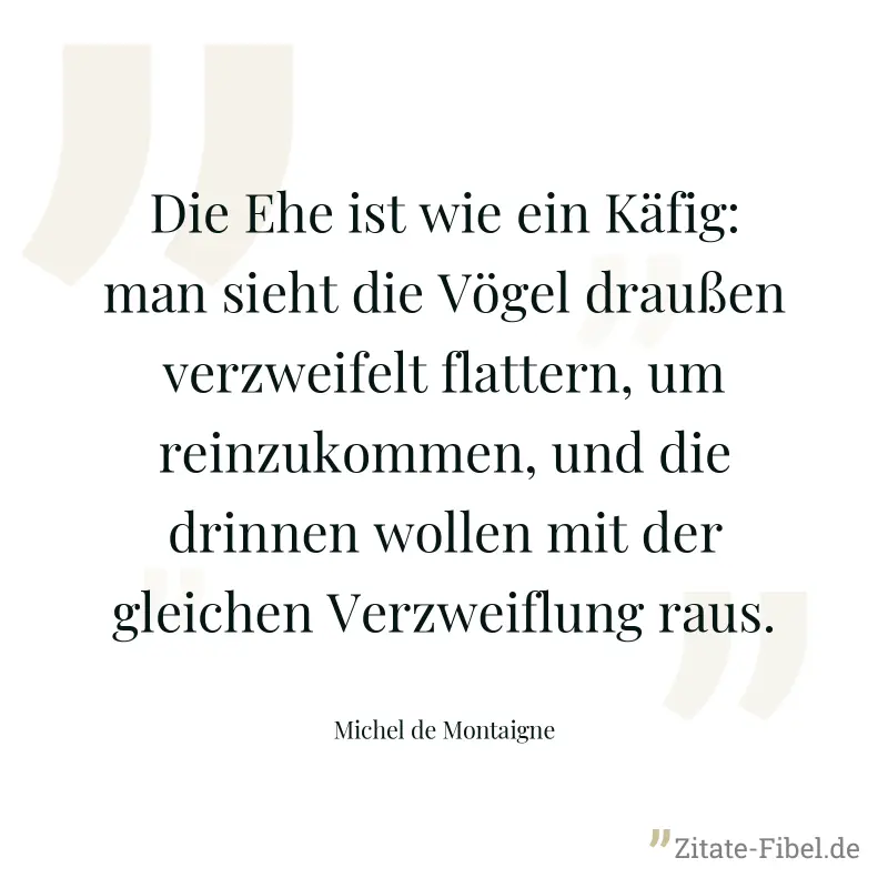Die Ehe ist wie ein Käfig: man sieht die Vögel draußen verzweifelt flattern, um reinzukommen, und die drinnen wollen mit der gleichen Verzweiflung raus. - Michel de Montaigne
