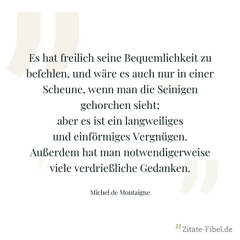 Es hat freilich seine Bequemlichkeit zu befehlen, und wäre es auch nur in einer Scheune, wenn man die Seinigen gehorchen sieht; aber es ist ein langweiliges und einförmiges Vergnügen. Außerdem hat man - Michel de Montaigne