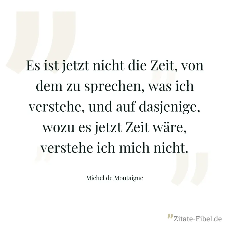Es ist jetzt nicht die Zeit, von dem zu sprechen, was ich verstehe, und auf dasjenige, wozu es jetzt Zeit wäre, verstehe ich mich nicht. - Michel de Montaigne