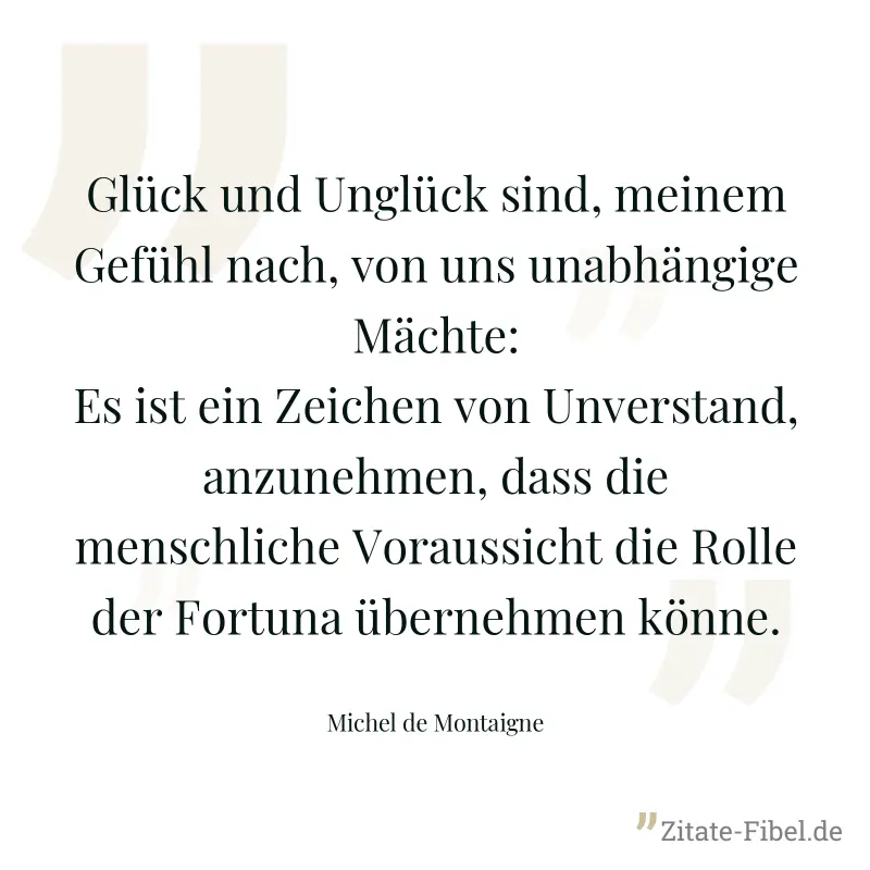 Glück und Unglück sind, meinem Gefühl nach, von uns unabhängige Mächte: Es ist ein Zeichen von Unverstand, anzunehmen, dass die menschliche Voraussicht die Rolle der Fortuna übernehmen könne. - Michel de Montaigne