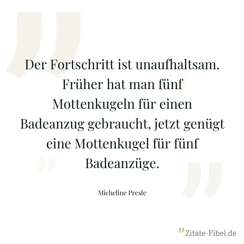 Der Fortschritt ist unaufhaltsam. Früher hat man fünf Mottenkugeln für einen Badeanzug gebraucht, jetzt genügt eine Mottenkugel für fünf Badeanzüge. - Micheline Presle