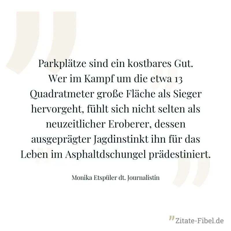 Parkplätze sind ein kostbares Gut. Wer im Kampf um die etwa 13 Quadratmeter große Fläche als Sieger hervorgeht, fühlt sich nicht selten als neuzeitlicher Eroberer, dessen ausgeprägter Jagdinstinkt ihn - Monika Etspüler dt. Journalistin